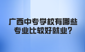 廣西中專學(xué)校有哪些專業(yè)比較好就業(yè)?