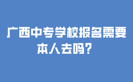 廣西中專學校報名需要本人去嗎？