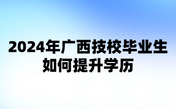 2024年廣西技校畢業(yè)生如何提升學(xué)歷